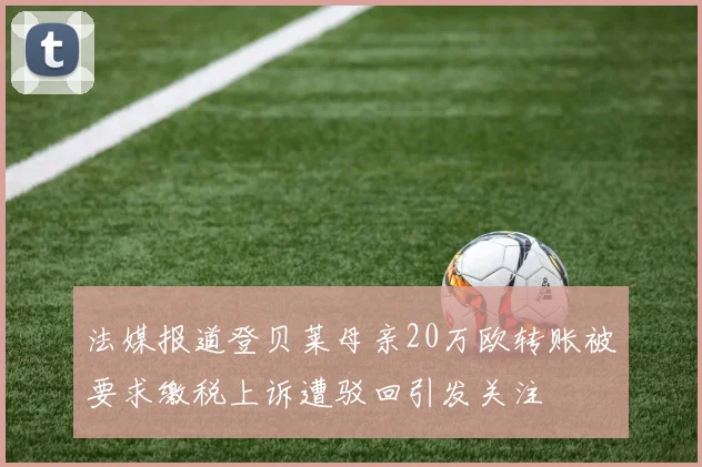 法媒报道登贝莱母亲20万欧转账被要求缴税上诉遭驳回引发关注