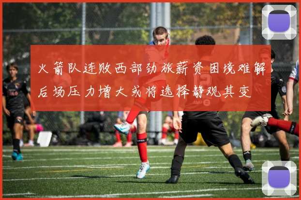 火箭队连败西部劲旅薪资困境难解后场压力增大或将选择静观其变