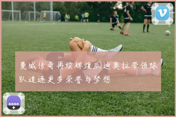 曼城传奇再续辉煌瓜迪奥拉带领球队追逐更多荣誉与梦想