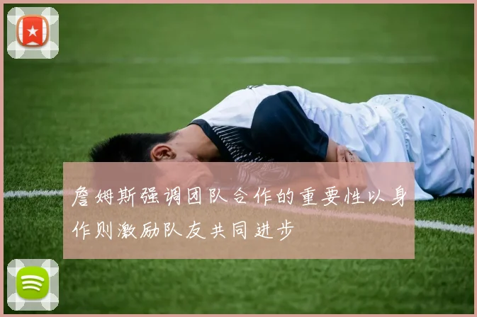 詹姆斯强调团队合作的重要性以身作则激励队友共同进步