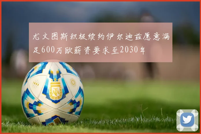 尤文图斯积极续约伊尔迪兹愿意满足600万欧薪资要求至2030年