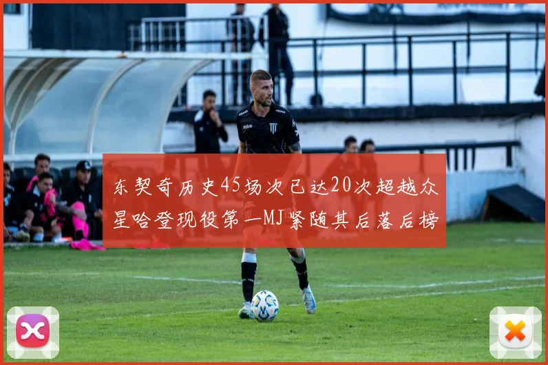 东契奇历史45场次已达20次超越众星哈登现役第一MJ紧随其后落后榜首100场