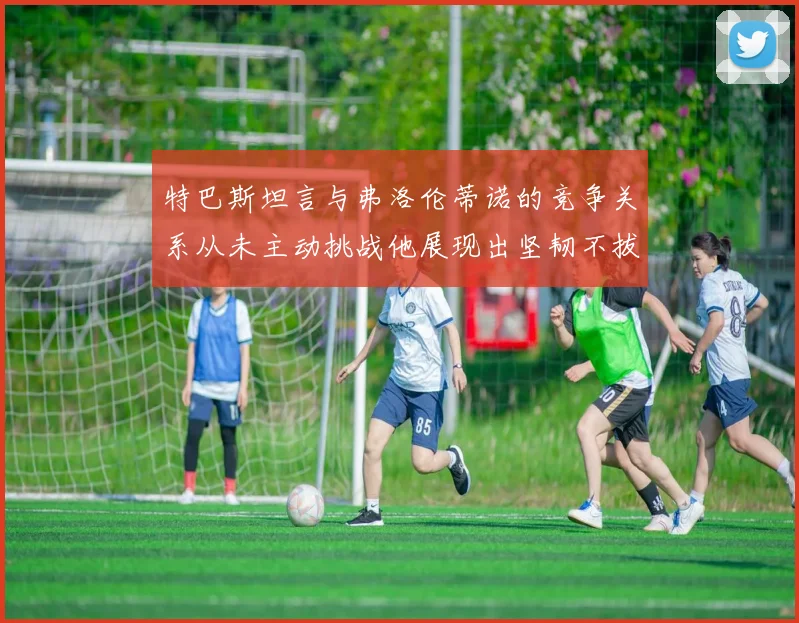 特巴斯坦言与弗洛伦蒂诺的竞争关系从未主动挑战他展现出坚韧不拔的精神