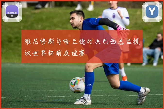 维尼修斯与哈兰德对决巴西总监提议世界杯前友谊赛