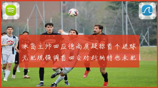 冰岛主帅回应德尚质疑称首个进球无犯规强调首回合对科纳特也未犯规