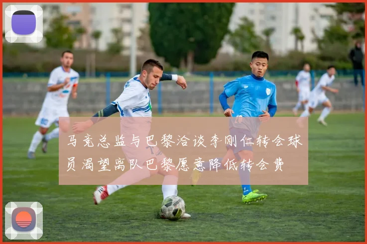 马竞总监与巴黎洽谈李刚仁转会球员渴望离队巴黎愿意降低转会费