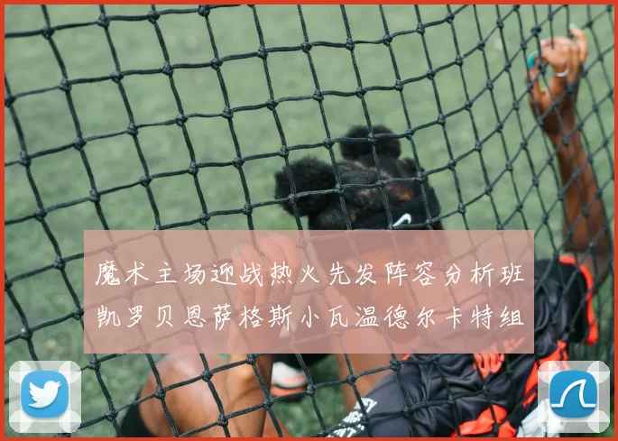 魔术主场迎战热火先发阵容分析班凯罗贝恩萨格斯小瓦温德尔卡特组合展现实力