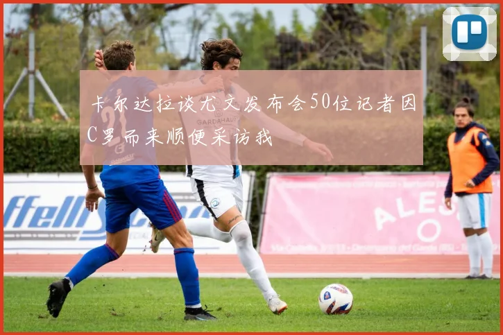 卡尔达拉谈尤文发布会50位记者因C罗而来顺便采访我