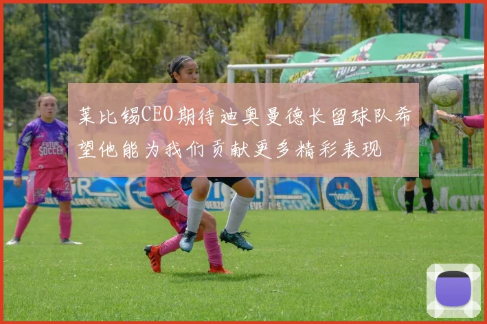 莱比锡CEO期待迪奥曼德长留球队希望他能为我们贡献更多精彩表现