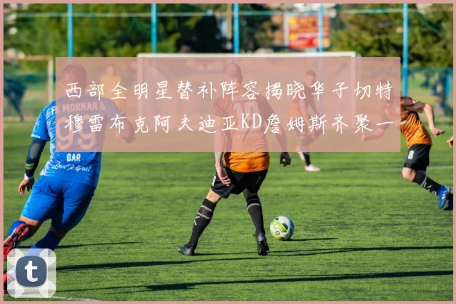 西部全明星替补阵容揭晓华子切特穆雷布克阿夫迪亚KD詹姆斯齐聚一堂