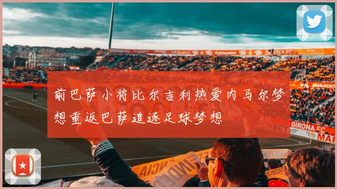 前巴萨小将比尔吉利热爱内马尔梦想重返巴萨追逐足球梦想