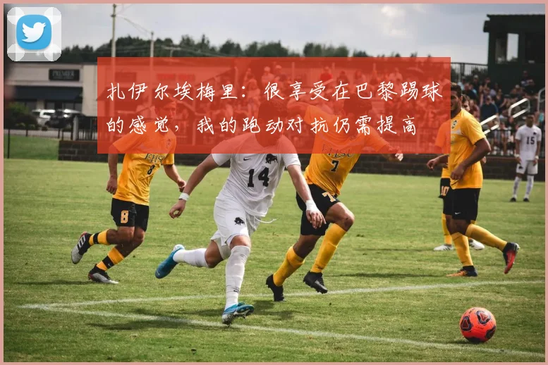 扎伊尔埃梅里：很享受在巴黎踢球的感觉，我的跑动对抗仍需提高