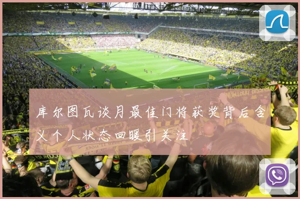 库尔图瓦谈月最佳门将获奖背后含义个人状态回暖引关注