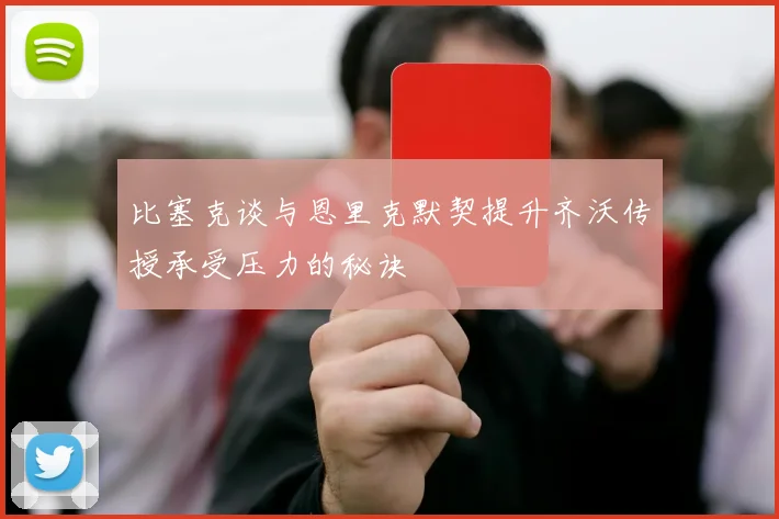 比塞克谈与恩里克默契提升齐沃传授承受压力的秘诀