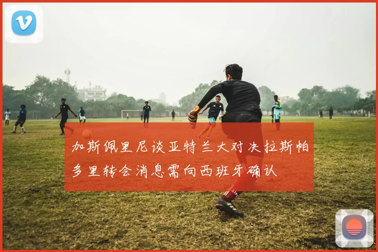 加斯佩里尼谈亚特兰大对决拉斯帕多里转会消息需向西班牙确认