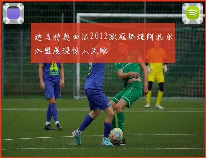 迪马特奥回忆2012欧冠辉煌阿扎尔加盟展现惊人天赋
