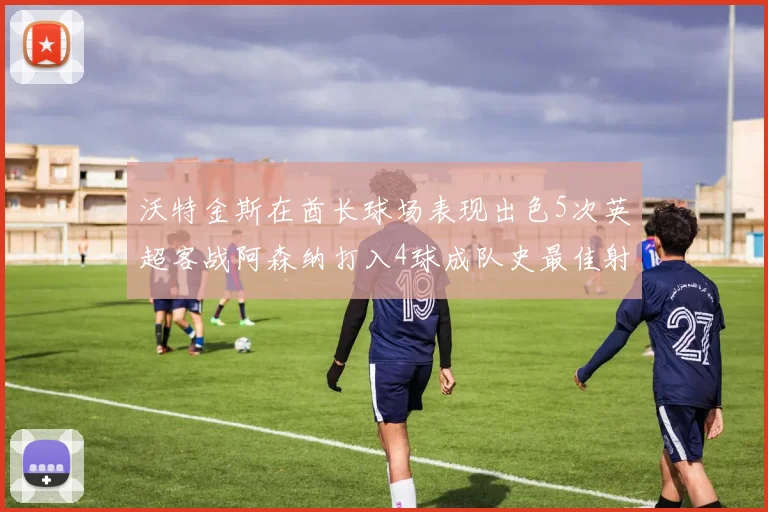 沃特金斯在酋长球场表现出色5次英超客战阿森纳打入4球成队史最佳射手