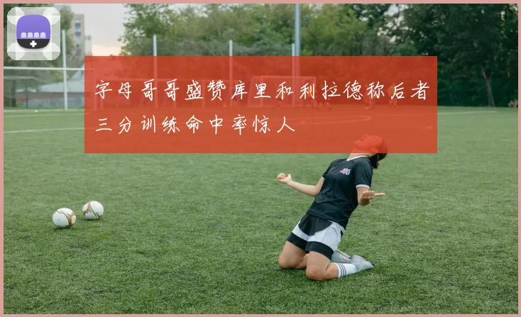 字母哥哥盛赞库里和利拉德称后者三分训练命中率惊人