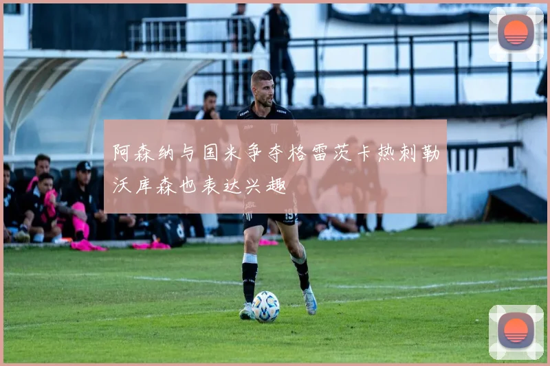 阿森纳与国米争夺格雷茨卡热刺勒沃库森也表达兴趣
