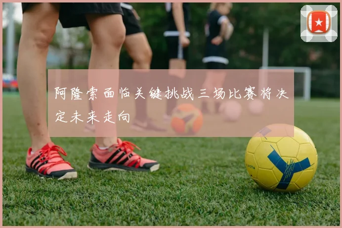 阿隆索面临关键挑战三场比赛将决定未来走向