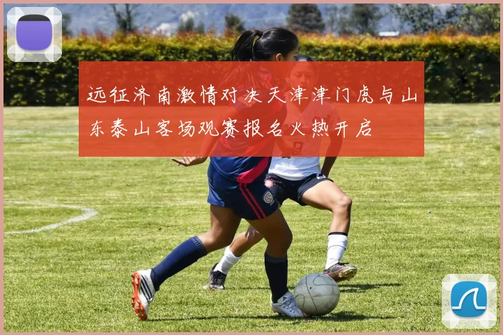 远征济南激情对决天津津门虎与山东泰山客场观赛报名火热开启