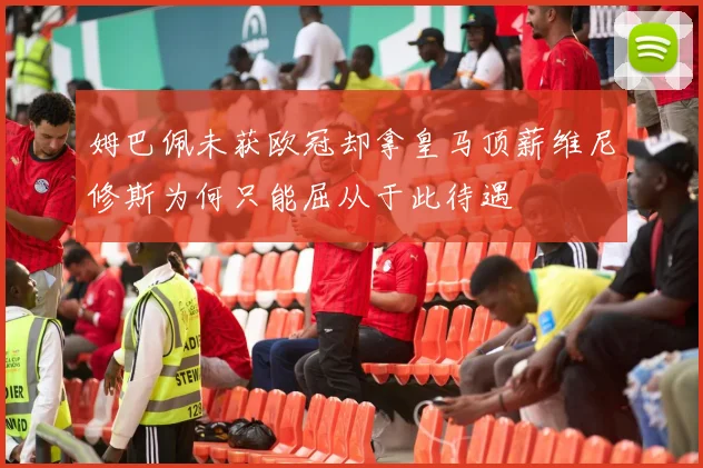 姆巴佩未获欧冠却拿皇马顶薪维尼修斯为何只能屈从于此待遇