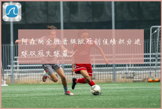 阿森纳全胜晋级欧冠创佳绩积分进球双冠失球最少