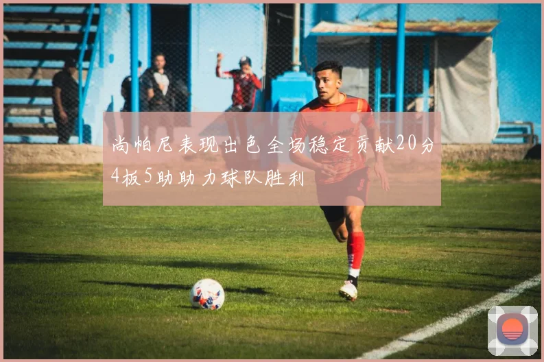 尚帕尼表现出色全场稳定贡献20分4板5助助力球队胜利