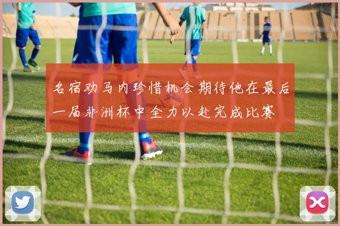 名宿劝马内珍惜机会期待他在最后一届非洲杯中全力以赴完成比赛