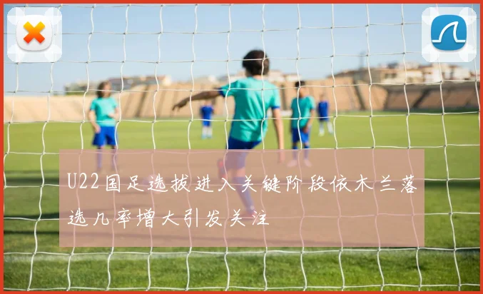 U22国足选拔进入关键阶段依木兰落选几率增大引发关注