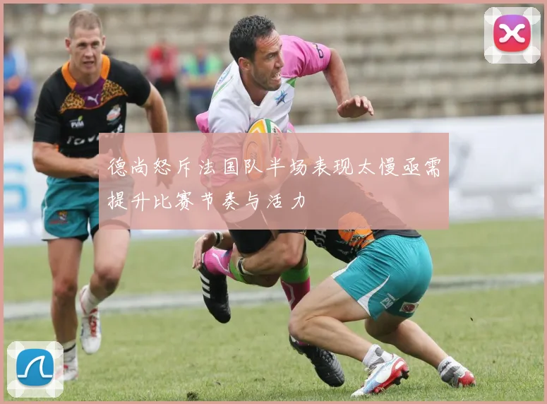 德尚怒斥法国队半场表现太慢亟需提升比赛节奏与活力