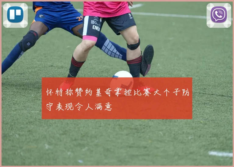 怀特称赞约基奇掌控比赛大个子防守表现令人满意