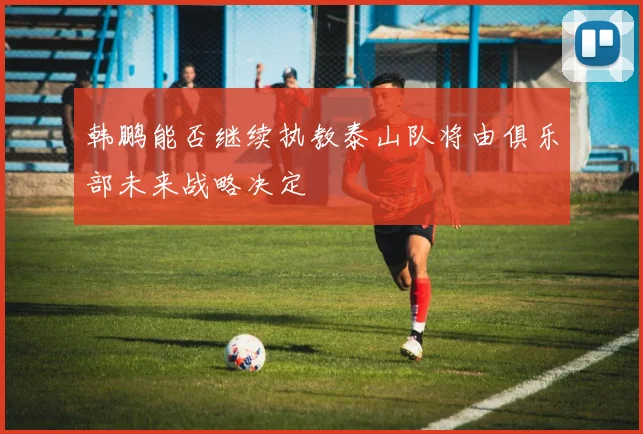 韩鹏能否继续执教泰山队将由俱乐部未来战略决定
