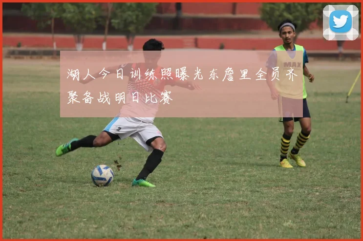 湖人今日训练照曝光东詹里全员齐聚备战明日比赛