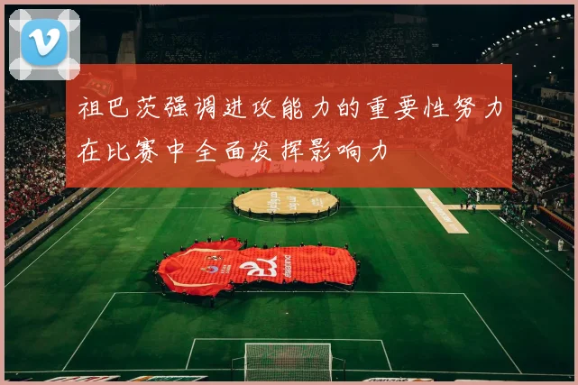 祖巴茨强调进攻能力的重要性努力在比赛中全面发挥影响力