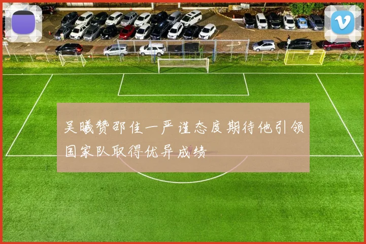 吴曦赞邵佳一严谨态度期待他引领国家队取得优异成绩