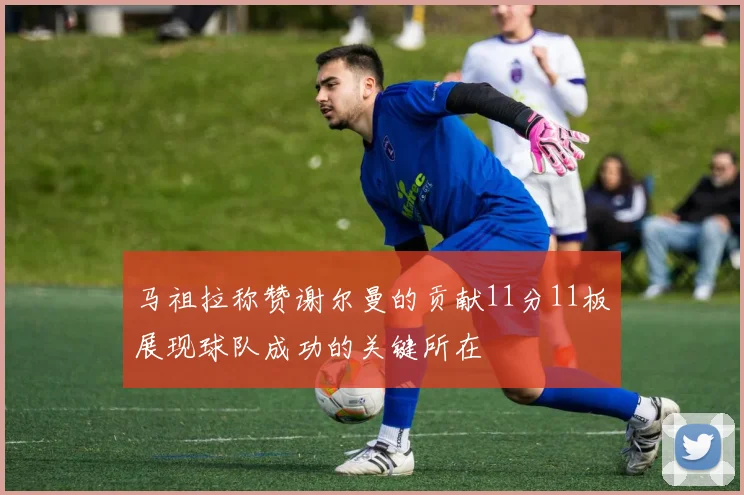 马祖拉称赞谢尔曼的贡献11分11板展现球队成功的关键所在