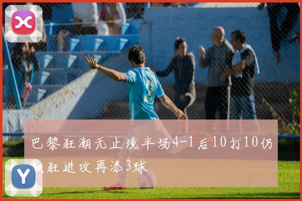 巴黎狂潮无止境半场4-1后10打10仍疯狂进攻再添3球