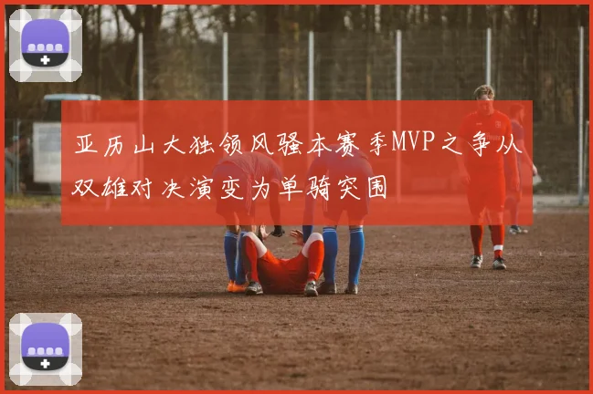 亚历山大独领风骚本赛季MVP之争从双雄对决演变为单骑突围