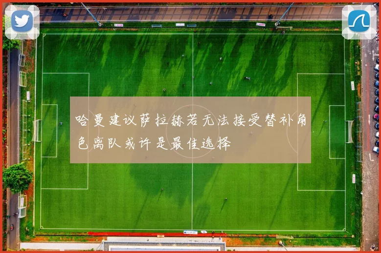 哈曼建议萨拉赫若无法接受替补角色离队或许是最佳选择