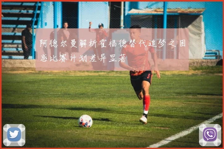 阿德尔曼解析霍福德替代追梦之困惑比赛计划差异显著