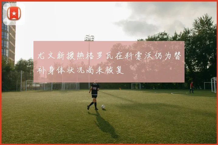 尤文新援热格罗瓦在科索沃仍为替补身体状况尚未恢复