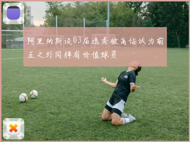 阿里纳斯谈03届选秀被高估认为前五之外同样有价值球员