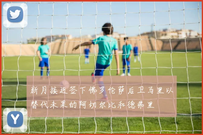 新月接近签下佛罗伦萨后卫马里以替代未果的阿切尔比和德弗里
