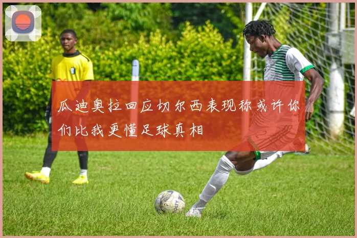 瓜迪奥拉回应切尔西表现称或许你们比我更懂足球真相